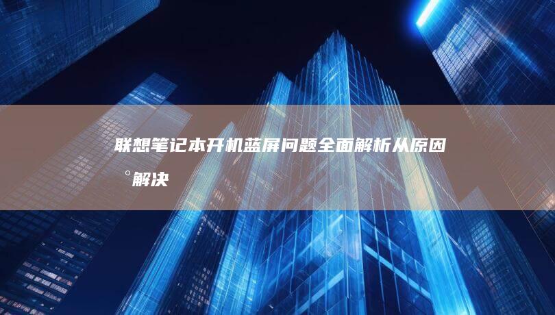 联想笔记本开机蓝屏问题全面解析：从原因到解决方案 (联想笔记本开不了机怎么办)