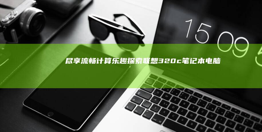 尽享流畅计算乐趣：探索联想 320c 笔记本电脑的强大功能，满足工作、学习和娱乐需求 (尽享流畅计算机下载)