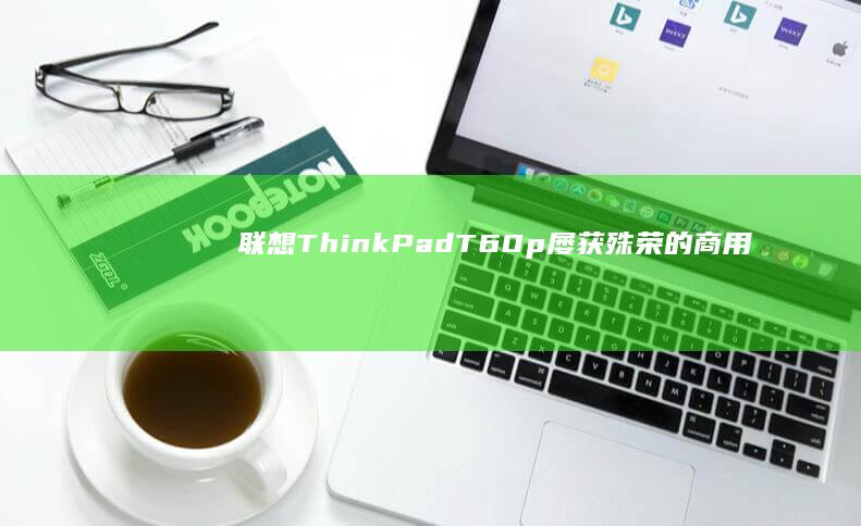 联想ThinkPad T60p：屡获殊荣的商用笔记本，性能卓越，可靠性高 (联想thinkpad)