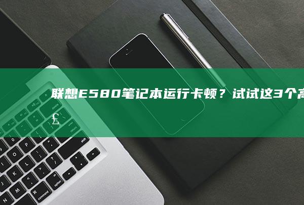 联想E580笔记本运行卡顿？试试这3个高效解决办法！ (联想e580哪一年生产的)