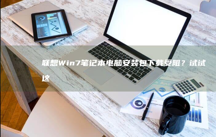 联想Win7笔记本电脑安装包下载受阻？试试这些解决方案！ (联想win7一键恢复出厂系统)